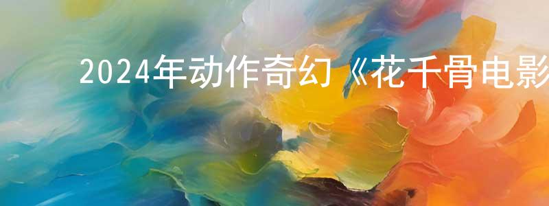 ﻿陈丙辉发布﻿2024年动作奇幻《花千骨电影版》HD国语中字迅雷下载_电影天堂